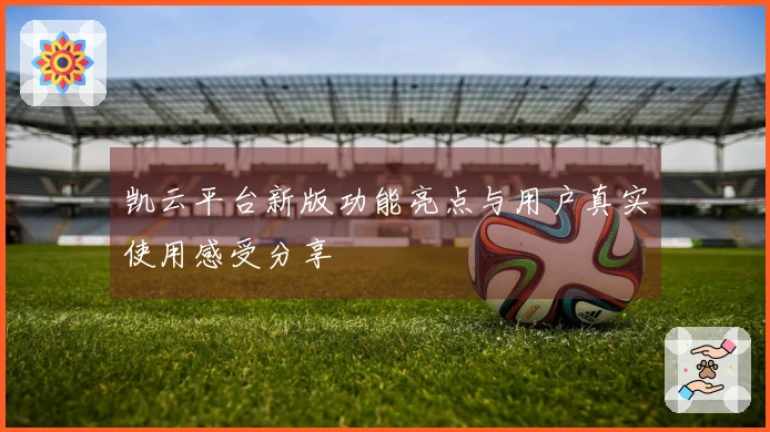 凯云平台新版功能亮点与用户真实使用感受分享